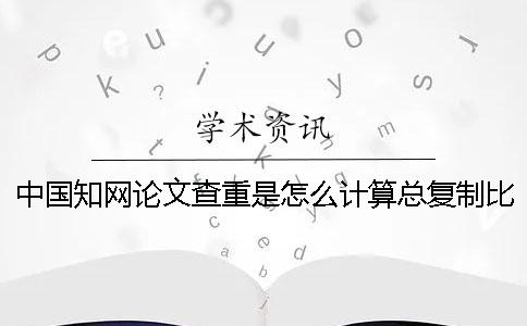 中國學(xué)術(shù)論文查重是怎么計(jì)算總復(fù)制比的? 中國學(xué)術(shù)論文查重是怎么計(jì)算總復(fù)制比的?