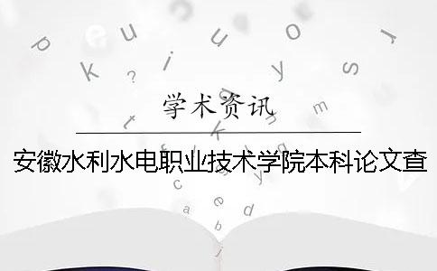 安徽水利水電職業技術學院本科論文查重要求及重復率 安徽水利水電職業技術學院畢業就業怎么樣