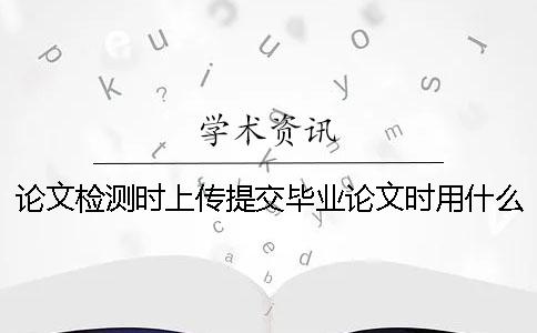 論文檢測(cè)時(shí)上傳提交畢業(yè)論文時(shí)用什么樣式？