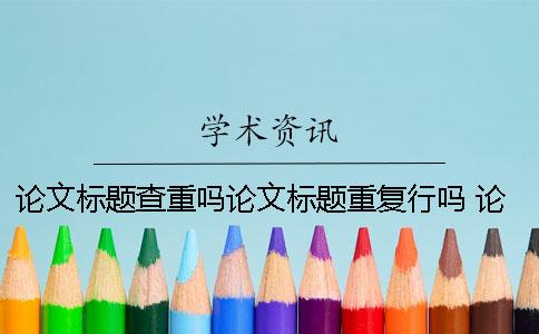 論文標題查重嗎？論文標題重復行嗎？ 論文查重論文標題填什么