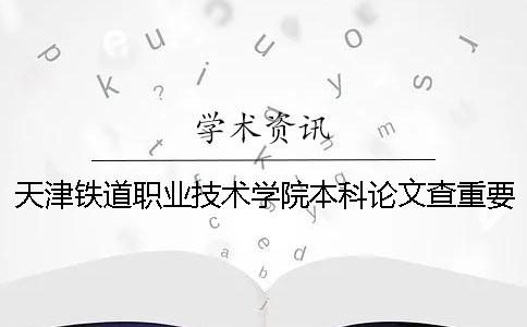 天津鐵道職業技術學院本科論文查重要求及重復率 天津鐵道職業技術學院可以升本科嗎