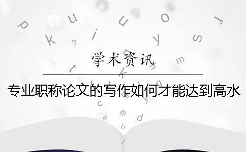 專業職稱論文的寫作如何才能達到高水平