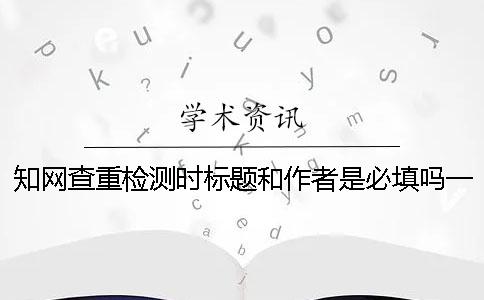 學術查重檢測時標題和作者是必填嗎？一